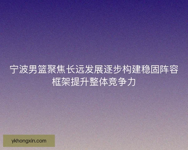 宁波男篮聚焦长远发展逐步构建稳固阵容框架提升整体竞争力