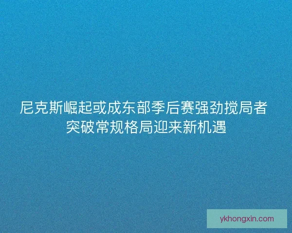 尼克斯崛起或成东部季后赛强劲搅局者 突破常规格局迎来新机遇 尼克斯崛起或成东部季后赛强劲搅局者 突破常规格局迎来新机遇