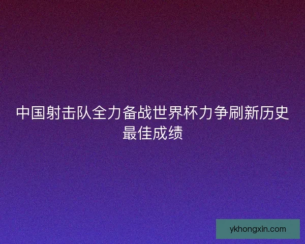 中国射击队全力备战世界杯力争刷新历史最佳成绩
