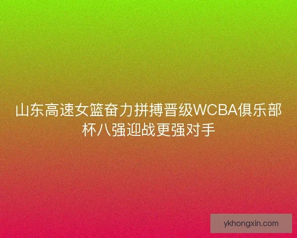 山东高速女篮奋力拼搏晋级WCBA俱乐部杯八强迎战更强对手