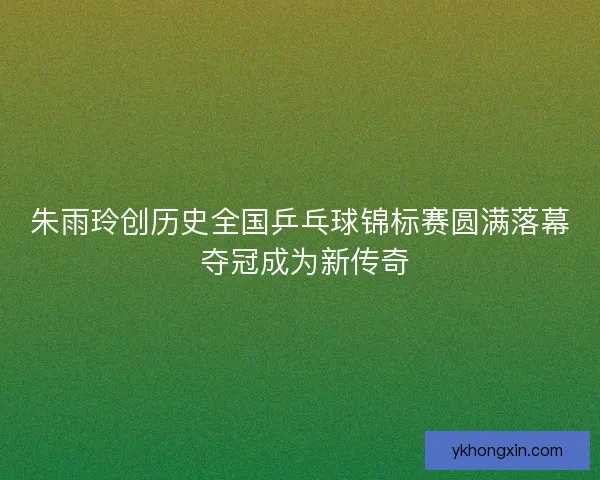 朱雨玲创历史全国乒乓球锦标赛圆满落幕 夺冠成为新传奇